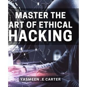 .E Carter, Yasmeen Master the Art of Ethical Hacking: Unlock the Secrets of Ethical Hacking: A Complete Book for Beginners with Proven Strategies. .E Carter, Yasmeen Master the Art of Ethical Hacking: Unlock the Secrets of Ethical Hacking: A Complete Book for Beginners with Proven Strategies.