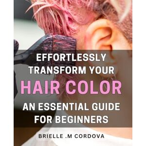 .M Cordova, Brielle Effortlessly Transform Your Hair Color: An Essential Guide for Beginners: Unlock the Secrets to Beautiful Hair Color with this Beginner's Guide Achieve Flawless Results without the Fuss! .M Cordova, Brielle Effortlessly Transform Your Hair Color: An Essential Guide for Beginners: Unlock the Secrets to Beautiful Hair Color with this Beginner's Guide Achieve Flawless Results without the Fuss!