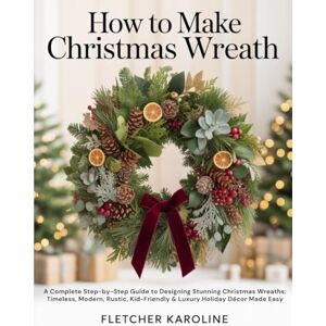 KAROLINE, FLETCHER HOW TO MAKE CHRISTMAS WREATH: A Complete Step-by-Step Guide to Designing Stunning Christmas Wreaths: Timeless, Modern, Rustic, Kid-Friendly & Luxury Holiday Décor Made Easy KAROLINE, FLETCHER HOW TO MAKE CHRISTMAS WREATH: A Complete Step-by-Step Guide to Designing Stunning Christmas Wreaths: Timeless, Modern, Rustic, Kid-Friendly & Luxury Holiday Décor Made Easy