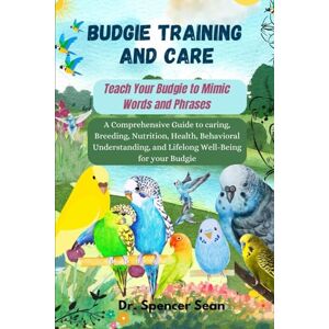 Sean, Dr. Spencer Budgie Training And Care: Teach Your Budgie to Mimic Words and Phrases: A Comprehensive Guide to caring, Breeding, Nutrition, Health, Behavioral Understanding, and Lifelong Well-Being for your Budgie Sean, Dr. Spencer Budgie Training And Care: Teach Your Budgie to Mimic Words and Phrases: A Comprehensive Guide to caring, Breeding, Nutrition, Health, Behavioral Understanding, and Lifelong Well-Being for your Budgie