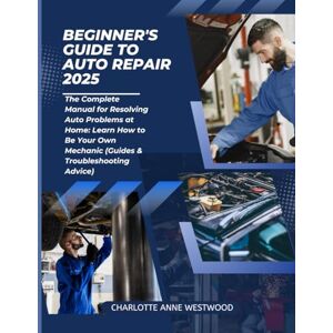 Anne Westwood, Charlotte Beginner's Guide to Auto Repair 2025: The Complete Manual for Resolving Auto Problems at Home: Learn How to Be Your Own Mechanic (Guides & Troubleshooting Advice) Anne Westwood, Charlotte Beginner's Guide to Auto Repair 2025: The Complete Manual for Resolving Auto Problems at Home: Learn How to Be Your Own Mechanic (Guides & Troubleshooting Advice)