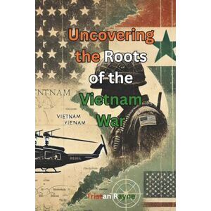 Rayne, Tristan Uncovering the Roots of the Vietnam War: Exploring the Hidden Forces and Early U.S. Involvement That Shaped a Global Conflict Rayne, Tristan Uncovering the Roots of the Vietnam War: Exploring the Hidden Forces and Early U.S. Involvement That Shaped a Global Conflict