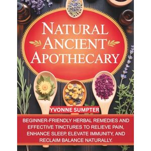 Sumpter, Yvonne Natural Ancient Apothecary: Beginner-Friendly Herbal Remedies and Effective Tinctures to Relieve Pain, Enhance Sleep, Elevate Immunity, and Reclaim Balance Naturally. Sumpter, Yvonne Natural Ancient Apothecary: Beginner-Friendly Herbal Remedies and Effective Tinctures to Relieve Pain, Enhance Sleep, Elevate Immunity, and Reclaim Balance Naturally.