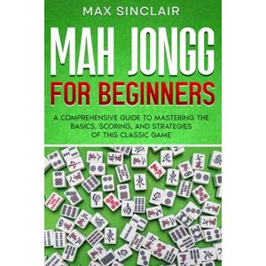 Sinclair, Max Mah Jongg for Beginners: A Comprehensive Guide to Mastering the Basics, Scoring, and Strategies of This Classic Game Sinclair, Max Mah Jongg for Beginners: A Comprehensive Guide to Mastering the Basics, Scoring, and Strategies of This Classic Game