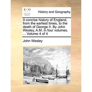 Wesley, John A concise history of England, from the earliest times, to the death of George II. By John Wesley, A.M. in four volumes. ... Volume 4 of 4 Wesley, John A concise history of England, from the earliest times, to the death of George II. By John Wesley, A.M. in four volumes. ... Volume 4 of 4