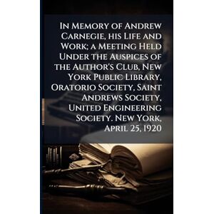 Anonymous In Memory of Andrew Carnegie, his Life and Work; a Meeting Held Under the Auspices of the Author's Club, New York Public Library, Oratorio Society, ... Engineering Society. New York, April 25, 1920 Anonymous In Memory of Andrew Carnegie, his Life and Work; a Meeting Held Under the Auspices of the Author's Club, New York Public Library, Oratorio Society, ... Engineering Society. New York, April 25, 1920