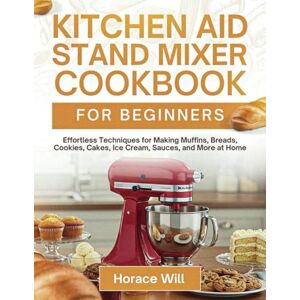 Will, Horace Kitchen Aid Stand Mixer Cookbook For Beginners: Effortless Techniques for Making Muffins, Breads, Cookies, Cakes, Ice Cream, Sauces, and More at Home Will, Horace Kitchen Aid Stand Mixer Cookbook For Beginners: Effortless Techniques for Making Muffins, Breads, Cookies, Cakes, Ice Cream, Sauces, and More at Home