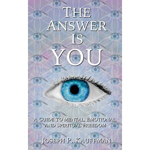 Kauffman, Joseph P. The Answer Is YOU: A Guide to Mental, Emotional, and Spiritual Freedom Kauffman, Joseph P. The Answer Is YOU: A Guide to Mental, Emotional, and Spiritual Freedom