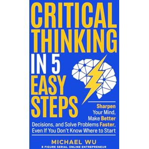 Wu, Michael Critical Thinking in 5 Easy Steps: Sharpen Your Mind, Make Better Decisions, and Solve Problems Faster, Even If You Don’t Know Where to Start Wu, Michael Critical Thinking in 5 Easy Steps: Sharpen Your Mind, Make Better Decisions, and Solve Problems Faster, Even If You Don’t Know Where to Start