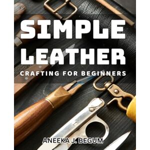 J. Begum, Aneeka Simple Leather Crafting for Beginners: Easy-to-follow guide for novice leather crafters to unleash their creativity. J. Begum, Aneeka Simple Leather Crafting for Beginners: Easy-to-follow guide for novice leather crafters to unleash their creativity.