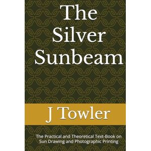 Towler M.D., J The Silver Sunbeam: The Practical and Theoretical Text-Book on Sun Drawing and Photographic Printing Towler M.D., J The Silver Sunbeam: The Practical and Theoretical Text-Book on Sun Drawing and Photographic Printing