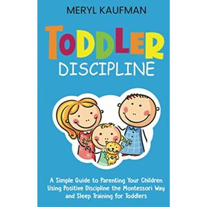 Kaufman, Meryl Toddler Discipline: A Simple Guide to Parenting Your Children Using Positive Discipline the Montessori Way and Sleep Training for Toddlers Kaufman, Meryl Toddler Discipline: A Simple Guide to Parenting Your Children Using Positive Discipline the Montessori Way and Sleep Training for Toddlers