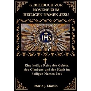 J. Martin, Mario GEBETBUCH ZUR NOVENE ZUM HEILIGEN NAMEN JESU: Eine heilige Reise des Gebets, des Glaubens und der Kraft im heiligen Namen Jesu J. Martin, Mario GEBETBUCH ZUR NOVENE ZUM HEILIGEN NAMEN JESU: Eine heilige Reise des Gebets, des Glaubens und der Kraft im heiligen Namen Jesu