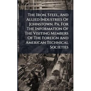 Anonymous The Iron, Steel, And Allied Industries Of Johnstown, Pa. For The Information Of The Visiting Members Of The Foreign And American Technical Societies Anonymous The Iron, Steel, And Allied Industries Of Johnstown, Pa. For The Information Of The Visiting Members Of The Foreign And American Technical Societies