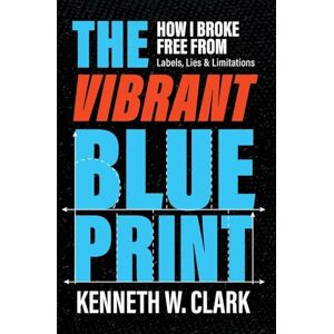 Clark, Kenneth W The Vibrant Blueprint: How I Broke Free From Labels, Lies & Limitations: 0 Clark, Kenneth W The Vibrant Blueprint: How I Broke Free From Labels, Lies & Limitations: 0