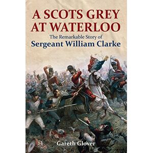 Gareth Glover A Scot's Grey at Waterloo: The Remarkable Story of Sergeant William Clarke Gareth Glover A Scot's Grey at Waterloo: The Remarkable Story of Sergeant William Clarke