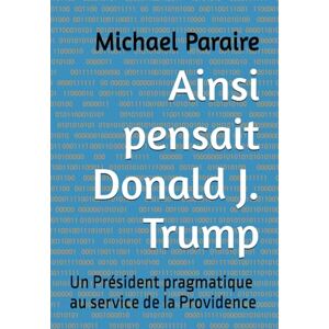 Paraire, Michael Ainsi pensait Donald J. Trump: Un Président pragmatique au service de la Providence Paraire, Michael Ainsi pensait Donald J. Trump: Un Président pragmatique au service de la Providence