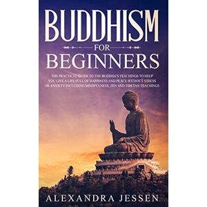 Jessen, Alexandra Buddhism for Beginners: The Practical Guide to the Buddha's Teachings to Help You Live a Life Full of Happiness and Peace without Stress or Anxiety Including Mindfulness, Zen and Tibetan Teachings Jessen, Alexandra Buddhism for Beginners: The Practical Guide to the Buddha's Teachings to Help You Live a Life Full of Happiness and Peace without Stress or Anxiety Including Mindfulness, Zen and Tibetan Teachings