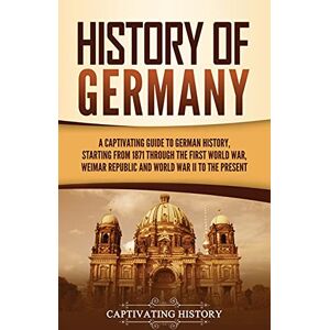 History, Captivating History of Germany: A Captivating Guide to German History, Starting from 1871 through the First World War, Weimar Republic, and World War II to the Present History, Captivating History of Germany: A Captivating Guide to German History, Starting from 1871 through the First World War, Weimar Republic, and World War II to the Present