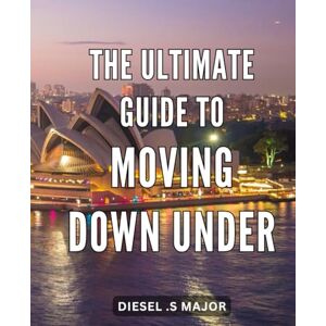 S Major, Diesel . The Ultimate Guide to Moving Down Under: Everything You Need to Know About Relocating to Australia: Your Ultimate Resource for a Seamless Transition S Major, Diesel . The Ultimate Guide to Moving Down Under: Everything You Need to Know About Relocating to Australia: Your Ultimate Resource for a Seamless Transition