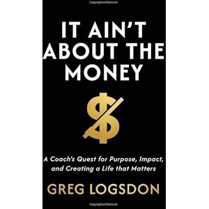 Logsdon, Greg It Ain't About The Money: A Coach's Quest for Purpose, Impact, and Creating a Life that Matters Logsdon, Greg It Ain't About The Money: A Coach's Quest for Purpose, Impact, and Creating a Life that Matters