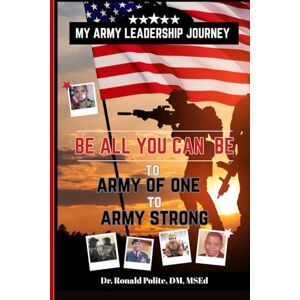 Polite DM MSEd, Dr Ronald MY ARMY LEADERSHIP JOURNEY: BE ALL YOU CAN BE to ARMY OF ONE to ARMY STRONG Polite DM MSEd, Dr Ronald MY ARMY LEADERSHIP JOURNEY: BE ALL YOU CAN BE to ARMY OF ONE to ARMY STRONG