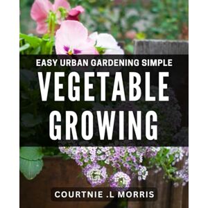 .L Morris, Courtnie Easy Urban Gardening: Simple Vegetable Growing: Harvesting Fresh Produce with Ease: Effortless Methods for Urban Gardens .L Morris, Courtnie Easy Urban Gardening: Simple Vegetable Growing: Harvesting Fresh Produce with Ease: Effortless Methods for Urban Gardens