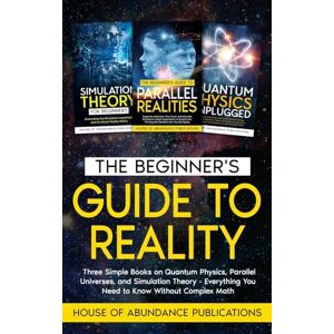 House of Abundance Publications The Beginner's Guide to Reality: Three Simple Books on Quantum Physics, Parallel Universes, and Simulation Theory Everything You Need to Know Without Complex Math House of Abundance Publications The Beginner's Guide to Reality: Three Simple Books on Quantum Physics, Parallel Universes, and Simulation Theory Everything You Need to Know Without Complex Math