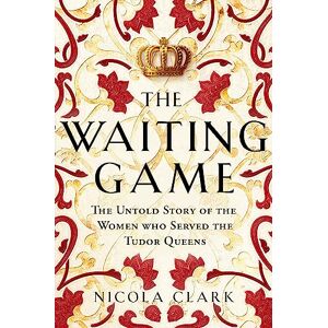 Clark, Nicola The Waiting Game: The Untold Story of the Women Who Served the Tudor Queens Clark, Nicola The Waiting Game: The Untold Story of the Women Who Served the Tudor Queens
