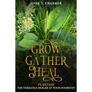 Ungerer, John T Grow, Gather, Heal: Plantain The Versatile Healer at Your Doorstep: A Deep Dive into Plantain, Exploring it's History, Traditional and Modern Day Uses and Studies, Recipes, Remedies and Growing Ungerer, John T Grow, Gather, Heal: Plantain The Versatile Healer at Your Doorstep: A Deep Dive into Plantain, Exploring it's History, Traditional and Modern Day Uses and Studies, Recipes, Remedies and Growing