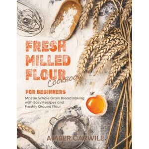 Carwile, Amber Fresh Milled Flour Cookbook for Beginners: Master Whole Grain Bread Baking with Easy Recipes and Freshly Ground Flour Carwile, Amber Fresh Milled Flour Cookbook for Beginners: Master Whole Grain Bread Baking with Easy Recipes and Freshly Ground Flour