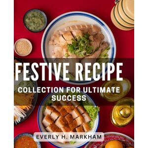 H Markham, Everly Festive Recipe Collection for Ultimate Success: Delicious Holiday Dishes for Joyful Celebrations and Culinary Achievements H Markham, Everly Festive Recipe Collection for Ultimate Success: Delicious Holiday Dishes for Joyful Celebrations and Culinary Achievements