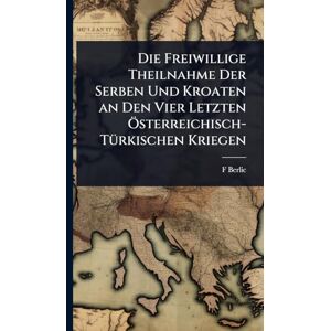 Berlic, F Die Freiwillige Theilnahme Der Serben Und Kroaten an Den Vier Letzten Ã-sterreichisch-TÃ1/4rkischen Kriegen Berlic, F Die Freiwillige Theilnahme Der Serben Und Kroaten an Den Vier Letzten Ã-sterreichisch-TÃ1/4rkischen Kriegen