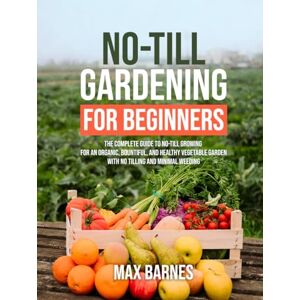 Barnes, Max No-Till Gardening for Beginners: The Complete Guide to No-Till Growing for an Organic, Bountiful, and Healthy Vegetable Garden with No Tilling and Minimal Weeding Barnes, Max No-Till Gardening for Beginners: The Complete Guide to No-Till Growing for an Organic, Bountiful, and Healthy Vegetable Garden with No Tilling and Minimal Weeding
