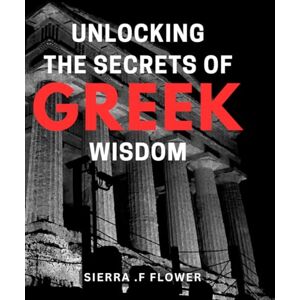 F Flower, Sierra . Unlocking the Secrets of Greek Wisdom: Discover Timeless Wisdom from Ancient Greece: A Comprehensive Guide for Modern Readers F Flower, Sierra . Unlocking the Secrets of Greek Wisdom: Discover Timeless Wisdom from Ancient Greece: A Comprehensive Guide for Modern Readers