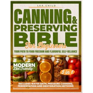 Child, Lea Canning & Preserving Bible for Beginners: Your Path to Food Freedom and Flavorful Self-Reliance Includes Water Bath, Pressure Canning, Fermentation, and Dehydration Methods Child, Lea Canning & Preserving Bible for Beginners: Your Path to Food Freedom and Flavorful Self-Reliance Includes Water Bath, Pressure Canning, Fermentation, and Dehydration Methods