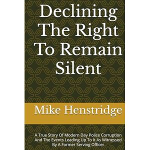 Henstridge, Mike Declining The Right To Remain Silent: A True Story Of Police Corruption And The Events Leading Up To It As Witnessed By A Former Serving Officer Henstridge, Mike Declining The Right To Remain Silent: A True Story Of Police Corruption And The Events Leading Up To It As Witnessed By A Former Serving Officer