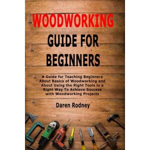 Rodney, Daren Woodworking Guide for Beginners: A Guide for Teaching Beginners About Basics of Woodworking and About Using the Right Tools in a Right Way To Achieve Success with Woodworking Projects Rodney, Daren Woodworking Guide for Beginners: A Guide for Teaching Beginners About Basics of Woodworking and About Using the Right Tools in a Right Way To Achieve Success with Woodworking Projects