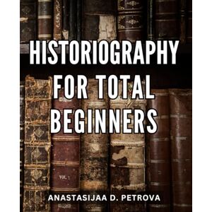 Petrova, Anastasijaa D. Historiography For Total Beginners: A Guide to Understanding the Study and Writing of History Unraveling the Complex Web of Historical Research, Interpretation, and Narrative Creation Petrova, Anastasijaa D. Historiography For Total Beginners: A Guide to Understanding the Study and Writing of History Unraveling the Complex Web of Historical Research, Interpretation, and Narrative Creation
