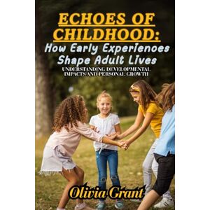 Grant, Olivia Echoes of Childhood: How Early Experiences Shape Adult Lives: Understanding Developmental Impacts and Personal Growth Grant, Olivia Echoes of Childhood: How Early Experiences Shape Adult Lives: Understanding Developmental Impacts and Personal Growth