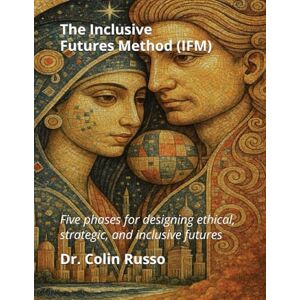 Russo, Dr Colin The Inclusive Futures Method (IFM): Five Phases for Designing Ethical, Strategic, and Inclusive Futures Russo, Dr Colin The Inclusive Futures Method (IFM): Five Phases for Designing Ethical, Strategic, and Inclusive Futures