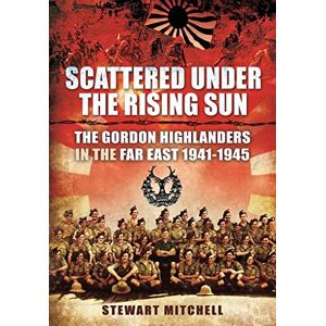 Stewart, Mitchell Scattered Under the Rising Sun: The Gordon Highlanders in the Far East 1941 1945 Stewart, Mitchell Scattered Under the Rising Sun: The Gordon Highlanders in the Far East 1941 1945