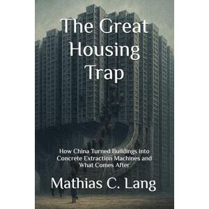 Lang, Mathias C. The Great Housing Trap: How China Turned Buildings into Concrete Extraction Machines and What Comes After Lang, Mathias C. The Great Housing Trap: How China Turned Buildings into Concrete Extraction Machines and What Comes After