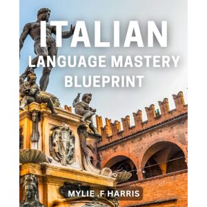 .F Harris, Mylie Italian Language Mastery Blueprint: Unlock Fluency in Italian with Strategies and Tips for Language Learners .F Harris, Mylie Italian Language Mastery Blueprint: Unlock Fluency in Italian with Strategies and Tips for Language Learners