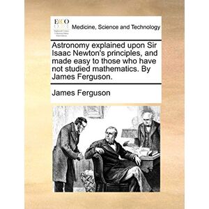 Ferguson, James Astronomy explained upon Sir Isaac Newton's principles, and made easy to those who have not studied mathematics. By James Ferguson. Ferguson, James Astronomy explained upon Sir Isaac Newton's principles, and made easy to those who have not studied mathematics. By James Ferguson.