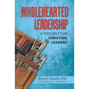 Roselle PhD, Bruce E. Wholehearted Leadership: A Toolbelt for Christian Leaders Roselle PhD, Bruce E. Wholehearted Leadership: A Toolbelt for Christian Leaders