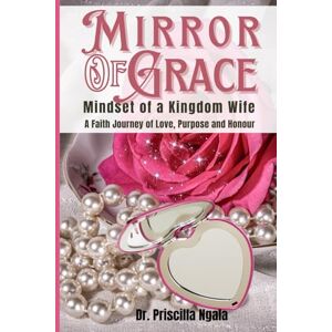 Ngala, Dr. Priscilla Mirror of Grace: Mindset of a Kingdom Wife (A Faith journey of Love, Purpose and Honour) Ngala, Dr. Priscilla Mirror of Grace: Mindset of a Kingdom Wife (A Faith journey of Love, Purpose and Honour)
