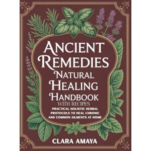 Amaya, Clara Ancient Remedies Natural Healing Handbook with Recipes: Practical Holistic Herbal Protocols to Heal Chronic and Common Ailments at Home Amaya, Clara Ancient Remedies Natural Healing Handbook with Recipes: Practical Holistic Herbal Protocols to Heal Chronic and Common Ailments at Home