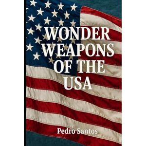 Santos, Pedro WONDER WEAPONS OF THE USA: A Comprehensive Analysis of America’s Advanced Military Technologies Santos, Pedro WONDER WEAPONS OF THE USA: A Comprehensive Analysis of America’s Advanced Military Technologies