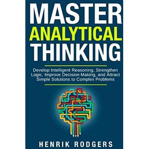 Rodgers, Henrik Master Analytical Thinking: Develop Intelligent Reasoning, Strengthen Logic, Improve Decision Making, and Attract Simple Solutions to Complex Problems Rodgers, Henrik Master Analytical Thinking: Develop Intelligent Reasoning, Strengthen Logic, Improve Decision Making, and Attract Simple Solutions to Complex Problems